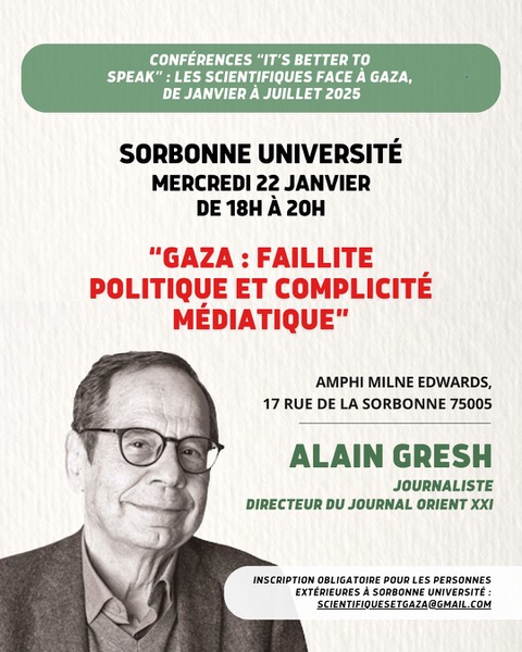 L'image présente une affiche pour une conférence intitulée "Gaza : Faillite politique et complicité médiatique" qui aura lieu à la Sorbonne Université le mercredi 22 janvier, de 18h à 20h. L'événement se déroule dans l'amphithéâtre Milne Edwards, situé au 17 rue de la Sorbonne, 75005 Paris. Alain Gresh, journaliste et directeur du journal Orient XXI, est le conférencier principal. L'inscription est obligatoire, avec une adresse e-mail pour contacter les organisateurs. Le design de l'affiche inclut des éléments graphiques, avec une mise en page professionnelle et des informations en caractères clairs.
