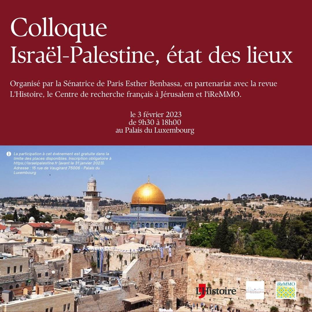 L'image présente un flyer ou une affiche annonçant un colloque intitulé "Israël-Palestine, état des lieux". Ce colloque est organisé par la Sénatrice de Paris Esther Benbassa, en partenariat avec la revue L'Histoire, le Centre de recherche français à Jérusalem et l'IReMMO. La date du colloque est indiquée : le 3 février 2023, de 9h30 à 18h00, au Palais du Luxembourg. En arrière-plan, on peut voir une image emblématique de Jérusalem, probablement le dôme du Rocher, qui est un symbole fort de la région. Les informations sont présentées de manière claire et structurée, avec une mise en couleur attrayante.